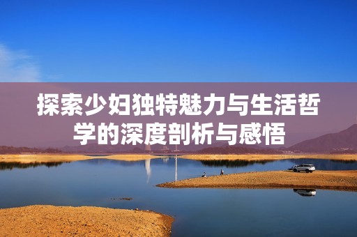探索少妇独特魅力与生活哲学的深度剖析与感悟