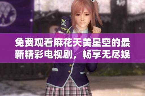 免费观看麻花天美星空的最新精彩电视剧，畅享无尽娱乐盛宴