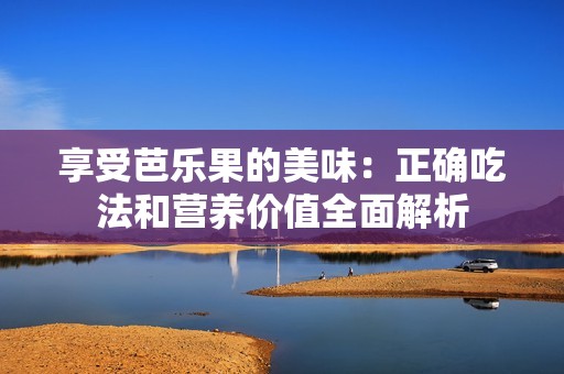享受芭乐果的美味：正确吃法和营养价值全面解析