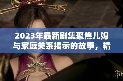 2023年最新剧集聚焦儿媳与家庭关系揭示的故事，精彩不容错过