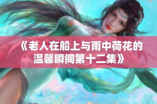 《老人在船上与雨中荷花的温馨瞬间第十二集》