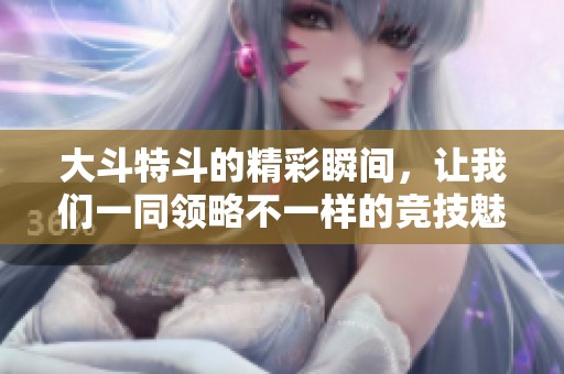 大斗特斗的精彩瞬间，让我们一同领略不一样的竞技魅力与热血情怀