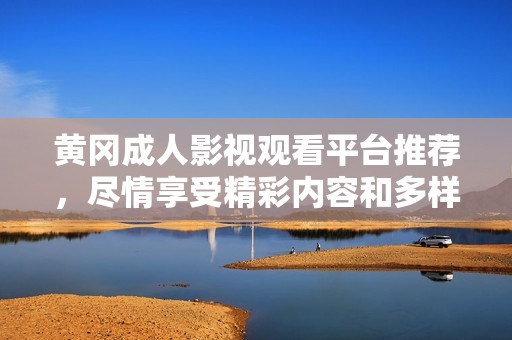 黄冈成人影视观看平台推荐，尽情享受精彩内容和多样选择