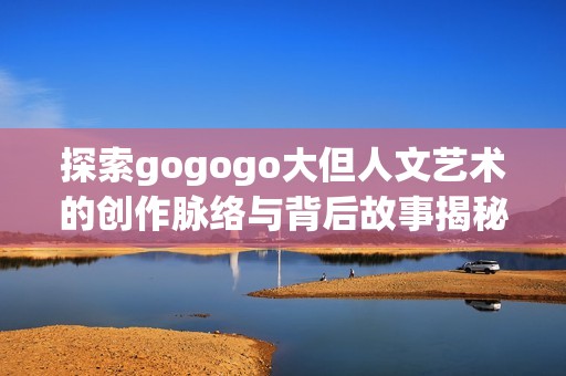 探索gogogo大但人文艺术的创作脉络与背后故事揭秘