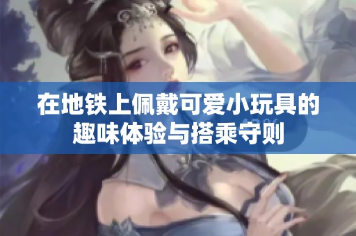 在地铁上佩戴可爱小玩具的趣味体验与搭乘守则
