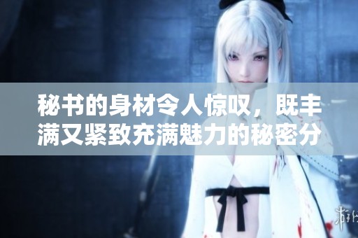 秘书的身材令人惊叹，既丰满又紧致充满魅力的秘密分析