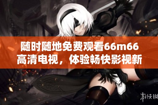 随时随地免费观看66m66高清电视，体验畅快影视新选择