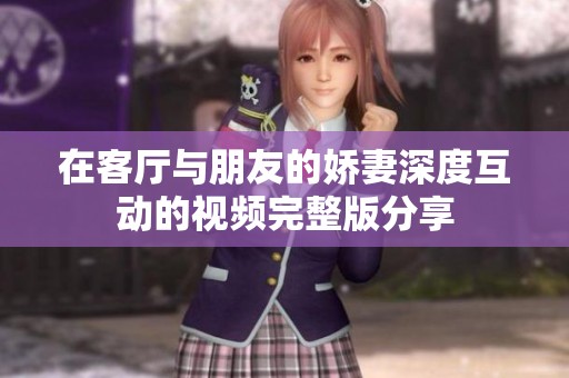 在客厅与朋友的娇妻深度互动的视频完整版分享
