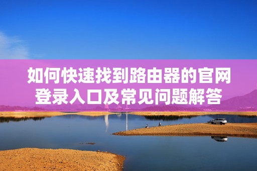 如何快速找到路由器的官网登录入口及常见问题解答