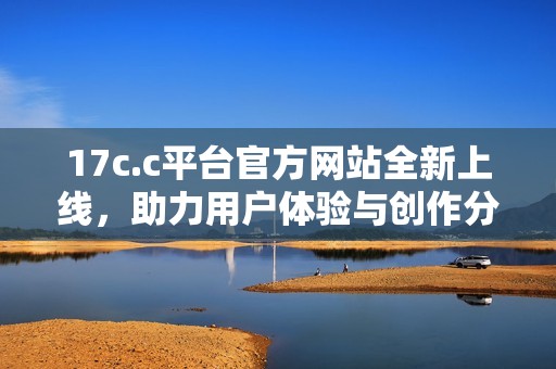 17c.c平台官方网站全新上线，助力用户体验与创作分享的最佳选择