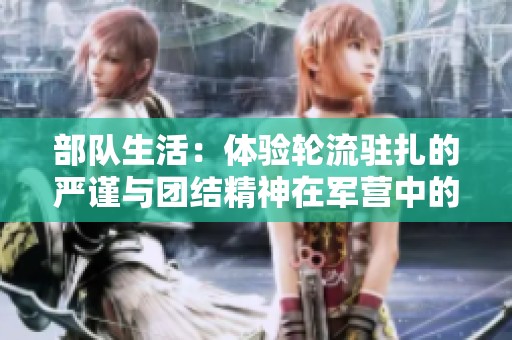 部队生活：体验轮流驻扎的严谨与团结精神在军营中的体现