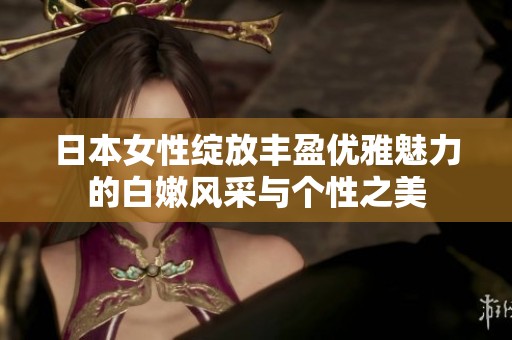 日本女性绽放丰盈优雅魅力的白嫩风采与个性之美