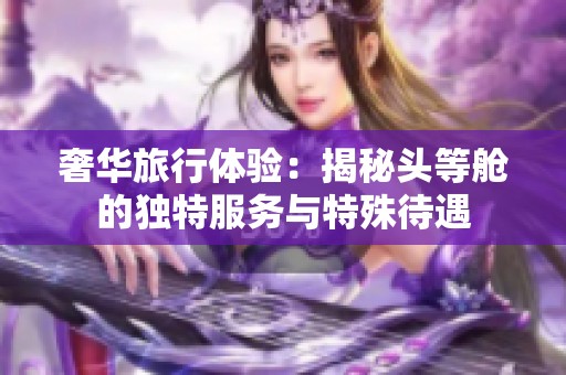 奢华旅行体验：揭秘头等舱的独特服务与特殊待遇