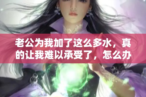 老公为我加了这么多水，真的让我难以承受了，怎么办才好呢