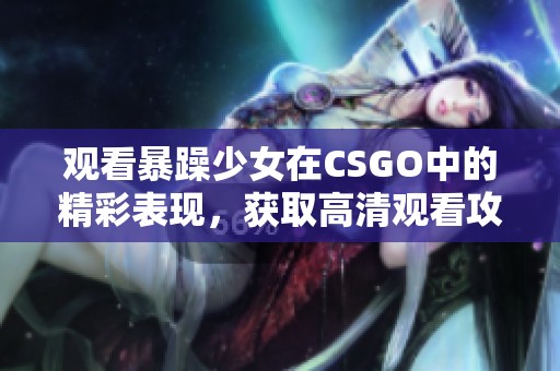 观看暴躁少女在CSGO中的精彩表现，获取高清观看攻略与技巧分享