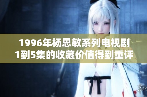 1996年杨思敏系列电视剧1到5集的收藏价值得到重评与分析