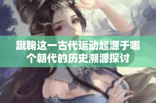 蹴鞠这一古代运动起源于哪个朝代的历史溯源探讨