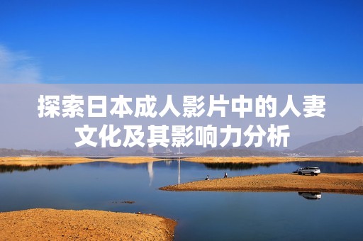 探索日本成人影片中的人妻文化及其影响力分析