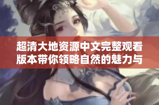 超清大地资源中文完整观看版本带你领略自然的魅力与壮丽景观