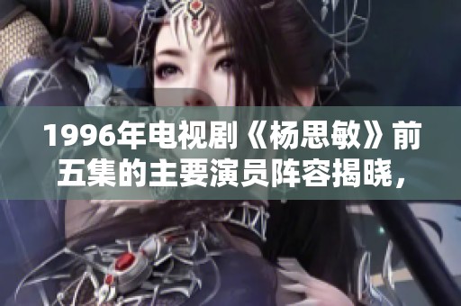 1996年电视剧《杨思敏》前五集的主要演员阵容揭晓，带你回顾精彩瞬间！