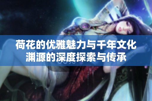 荷花的优雅魅力与千年文化渊源的深度探索与传承