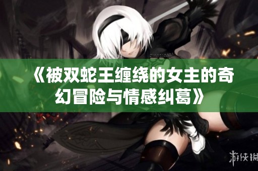 《被双蛇王缠绕的女主的奇幻冒险与情感纠葛》