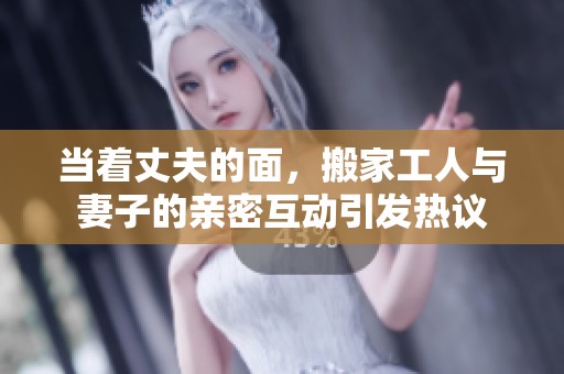 当着丈夫的面，搬家工人与妻子的亲密互动引发热议
