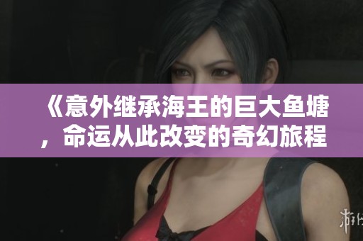 《意外继承海王的巨大鱼塘，命运从此改变的奇幻旅程》