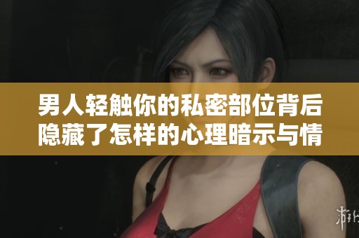 男人轻触你的私密部位背后隐藏了怎样的心理暗示与情感需求