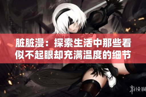 脏脏漫：探索生活中那些看似不起眼却充满温度的细节与故事