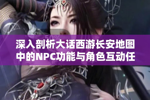 深入剖析大话西游长安地图中的NPC功能与角色互动任务探秘