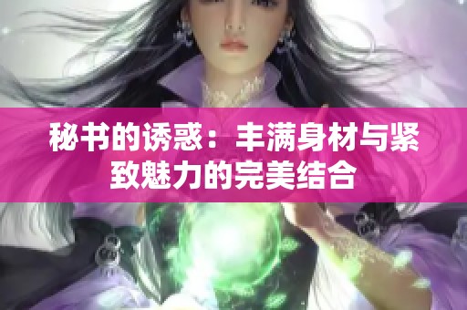 秘书的诱惑：丰满身材与紧致魅力的完美结合