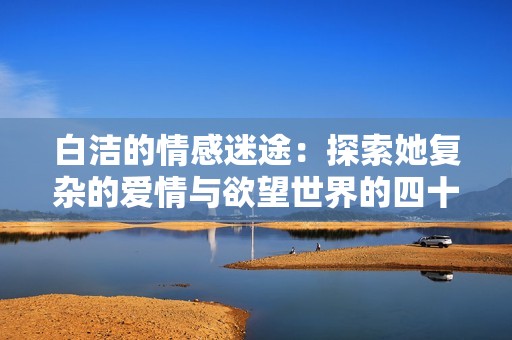 白洁的情感迷途：探索她复杂的爱情与欲望世界的四十五个章节