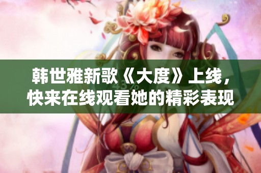 韩世雅新歌《大度》上线，快来在线观看她的精彩表现与深情演绎