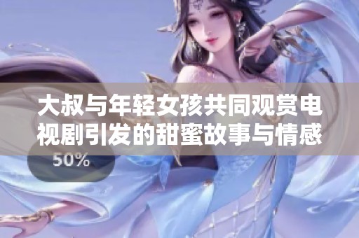 大叔与年轻女孩共同观赏电视剧引发的甜蜜故事与情感纠葛探讨