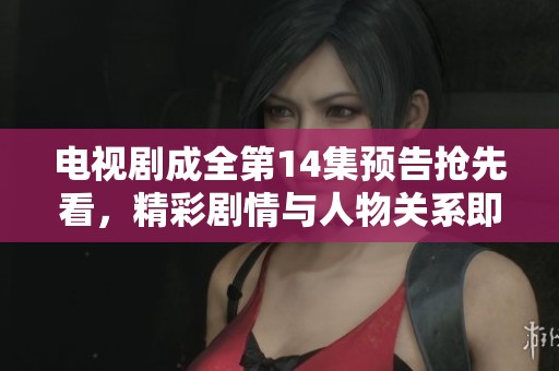 电视剧成全第14集预告抢先看，精彩剧情与人物关系即将揭晓