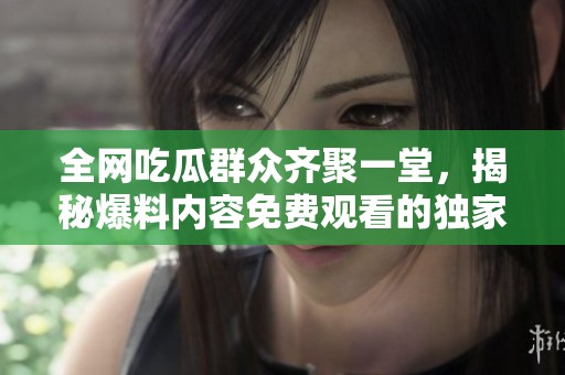 全网吃瓜群众齐聚一堂，揭秘爆料内容免费观看的独家秘诀