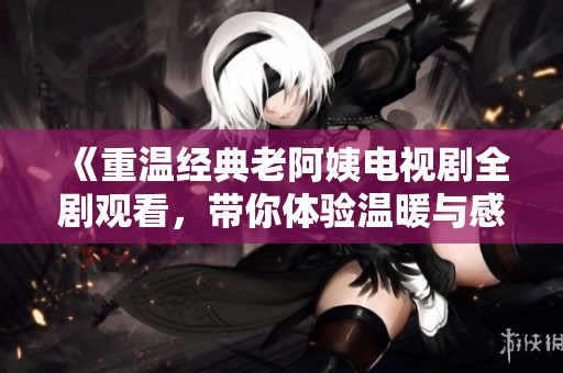 《重温经典老阿姨电视剧全剧观看，带你体验温暖与感动的故事》