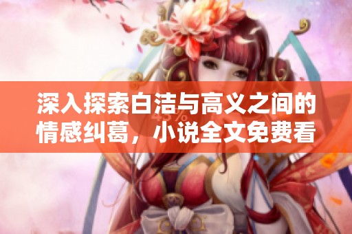 深入探索白洁与高义之间的情感纠葛，小说全文免费看尽在笔趣阁