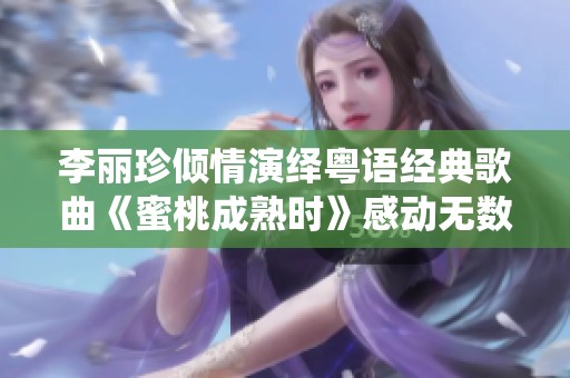李丽珍倾情演绎粤语经典歌曲《蜜桃成熟时》感动无数乐迷