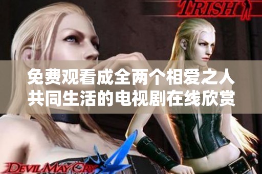 免费观看成全两个相爱之人共同生活的电视剧在线欣赏多样情感故事