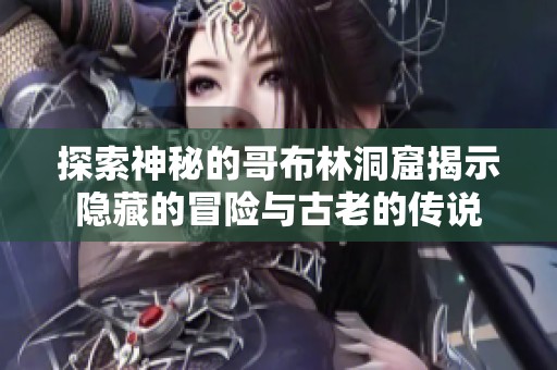 探索神秘的哥布林洞窟揭示隐藏的冒险与古老的传说