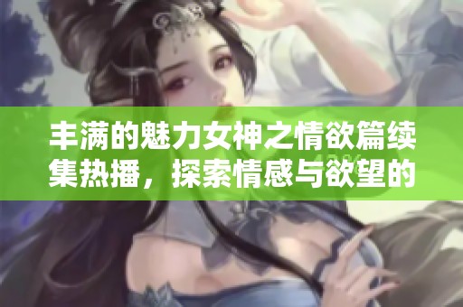 丰满的魅力女神之情欲篇续集热播，探索情感与欲望的交织