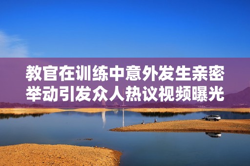 教官在训练中意外发生亲密举动引发众人热议视频曝光