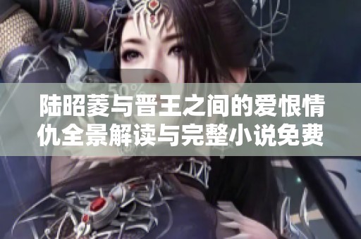 陆昭菱与晋王之间的爱恨情仇全景解读与完整小说免费阅读指南