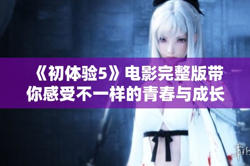 《初体验5》电影完整版带你感受不一样的青春与成长故事