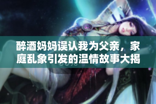 醉酒妈妈误认我为父亲，家庭乱象引发的温情故事大揭密