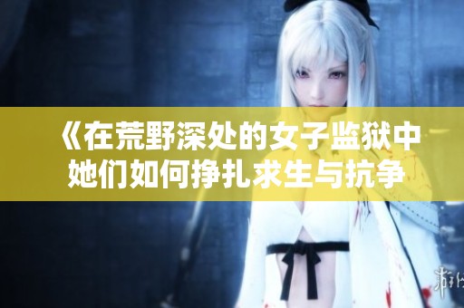 《在荒野深处的女子监狱中 她们如何挣扎求生与抗争》