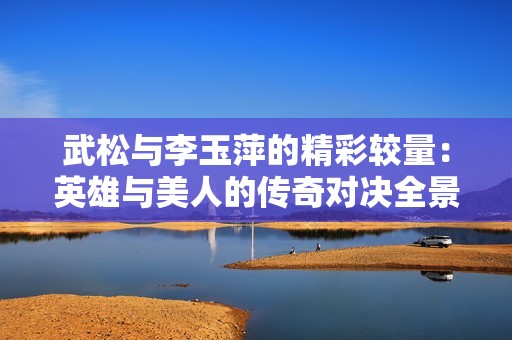 武松与李玉萍的精彩较量：英雄与美人的传奇对决全景解析