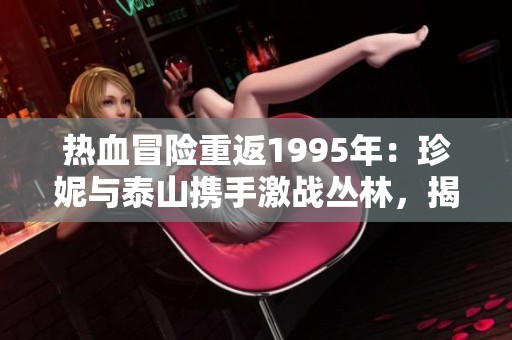 热血冒险重返1995年：珍妮与泰山携手激战丛林，揭开隐藏的秘密与传奇